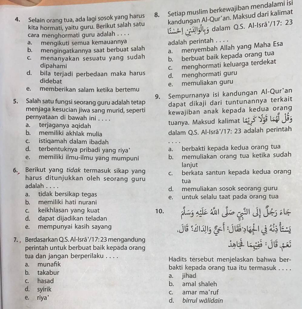 Selain orang tua, ada lagi sosok yang harus 8. Setiap muslim berkewajiban mendalami isi
kita hormati, yaitu guru. Berikut salah satu kandungan Al-Qur’an. Maksud dari kalimat
dalam Q.S. Al-Isrā /17:23
cara menghormati guru adalah . . . .
a. mengikuti semua kemauannya
b. mengingatkannya saat berbuat salah adalah perintah . . . .
a. menyembah Allah yang Maha Esa
c. menanyakan sesuatu yang sudah b. berbuat baik kepada orang tua
dipahami
c. menghormati keluarga terdekat
d. bila terjadi perbedaan maka harus d. menghormati guru
didebat
e. memberikan salam ketika bertemu e. memuliakan guru
9. Sempurnanya isi kandungan Al-Qur'an
5. Salah satu fungsi seorang guru adalah tetap dapat dikaji dari tuntunannya terkait
menjaga kesucian jiwa sang murid, seperti kewajiban anak kepada kedua orang
pernyataan di bawah ini . . . .
a. terjaganya aqidah tuanya. Maksud kalimat
b. memiliki akhlak mulia dalam Q.S. Al-Isrā'. /17:23 adalah perintah
c. istiqamah dalam ibadah
d. terbentuknya pribadi yang riya’ a. berbakti kepada kedua orang tua
e. memiliki ilmu-ilmu yang mumpuni b. memuliakan orang tua ketika sudah
lanjut
6. Berikut yang tidak termasuk sikap yang c. berkata santun kepada kedua orang
harus ditunjukkan oleh seorang guru tua
adalah . . . .
d. memuliakan sosok seorang guru
a. tidak bersikap tegas
e. untuk selalu taat pada orang tua
b. memiliki hati nurani
c. keikhlasan yang kuat 10. ag so sál Jo Gål I! Jés
d. dapat dijadikan teladan
e. mempunyai kasih sayang
. 
7.  Berdasarkan Q.S. Al-Isrā, /17:23 mengandung
perintah untuk berbuat baik kepada orang
D
tua dan jangan berperilaku . . . . Hadits tersebut menjelaskan bahwa ber-
a. munafik bakti kepada orang tua itu termasuk . . . .
b. takabur
a. jihad
c. hasad b. amal shaleh
d. syirik
c. amar ma’ruf
e. riya’ d. birrul wālidain