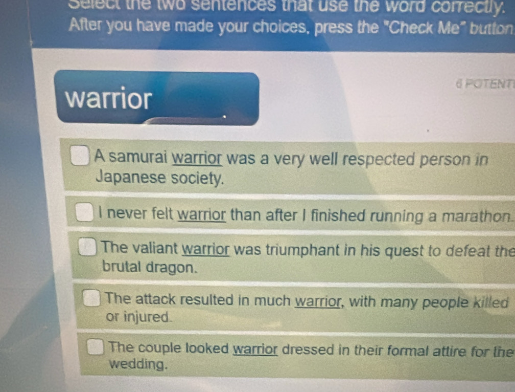 Select the two sentences that use the word correctly.
After you have made your choices, press the "Check Me" button
warrior
6 POTENTI
A samurai warrior was a very well respected person in
Japanese society.
I never felt warrior than after I finished running a marathon.
The valiant warrior was triumphant in his quest to defeat the
brutal dragon.
The attack resulted in much warrior, with many people killed
or injured.
The couple looked warrior dressed in their formal attire for the
wedding.