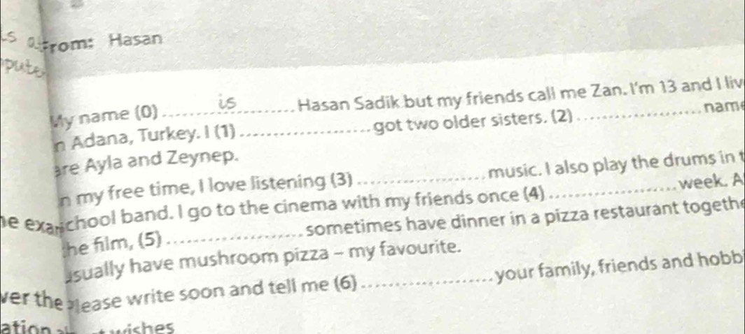 a trom: Hasan 

My name (0)_ Hasan Sadik but my friends call me Zan. I'm 13 and I liv 
nam 
n Adana, Turkey. I (1) _got two older sisters. (2) 
are Ayla and Zeynep. 
n my free time, I love listening (3) _music. I also play the drums in t 
e exanchool band. I go to the cinema with my friends once (4) _week. A 
_sometimes have dinner in a pizza restaurant togethe 
the film, (5) 
sually have mushroom pizza - my favourite. 
ver the bease write soon and tell me (6)_ your family, friends and hobb 
ation wishes