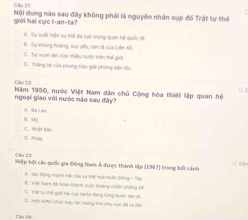 Nội dung nào sau đây không phải là nguyên nhân sụp đố Trật tự thế
giới hai cực l-an-ta?
A. Sự xuất hiện xu thế đa cực trong quan hệ quốc tế.
B. Sự khủng hoảng, suy yếu, tan rã của Liên Xô.
C. Sự vươn lên của nhiều nước trên thế giới.
D. Thầng lợi của phong trào giải phóng dân tộc.
Câu 22:
Năm 1950, nước Việt Nam dân chủ Cộng hòa thiết lập quan hệ
ngoại giao với nước nào sau đây?
A. Ba Lan.
B.Mỹ.
C. Nhật Bản.
D. Pháp.
Câu 23:
Hiệp hội các quốc gia Đông Nam Á được thành lập (1967) trong bối cảnh Đán
A. tác động mạnh mẽ của xu thế hoà hoãn Đông - Tây.
B. Việt Nam đã hoàn thành cuộc kháng chiến chống Mĩ.
C. trật tự thế giới hai cực lanta đang từng bước tan rã.
D. một số tố chức hợp tác mang tính khu vực đã ra đời.
Câu 24: