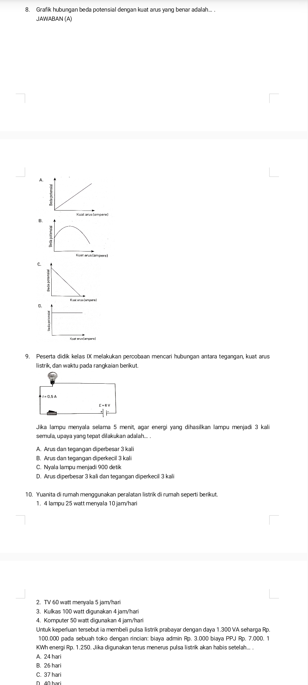 Grafik hubungan beda potensial dengan kuat arus yang benar adalah... .
JAWABAN (A)
A.
B.
Kuat arus (ampere)
C.
D.
9. Peserta didik kelas IX melakukan percobaan mencari hubungan antara tegangan, kuat arus
listrik, dan waktu pada rangkaian berikut.
Jika lampu menyala selama 5 menit, agar energi yang dihasilkan lampu menjadi 3 kali
semula, upaya yang tepat dilakukan adalah... .
A. Arus dan tegangan diperbesar 3 kali
B. Arus dan tegangan diperkecil 3 kali
C. Nyala lampu menjadi 900 detik
D. Arus diperbesar 3 kali dan tegangan diperkecil 3 kali
10. Yuanita di rumah menggunakan peralatan listrik di rumah seperti berikut.
1. 4 lampu 25 watt menyala 10 jam/hari
2. TV 60 watt menyala 5 jam/hari
3. Kulkas 100 watt digunakan 4 jam/hari
4. Komputer 50 watt digunakan 4 jam/hari
Untuk keperluan tersebut ia membeli pulsa listrik prabayar dengan daya 1.300 VA seharga Rp.
100.000 pada sebuah toko dengan rincian: biaya admin Rp. 3.000 biaya PPJ Rp. 7.000. 1
KWh energi Rp. 1.250. Jika digunakan terus menerus pulsa listrik akan habis setelah... .
A. 24 hari
B. 26 hari
C. 37 hari
D 40 har