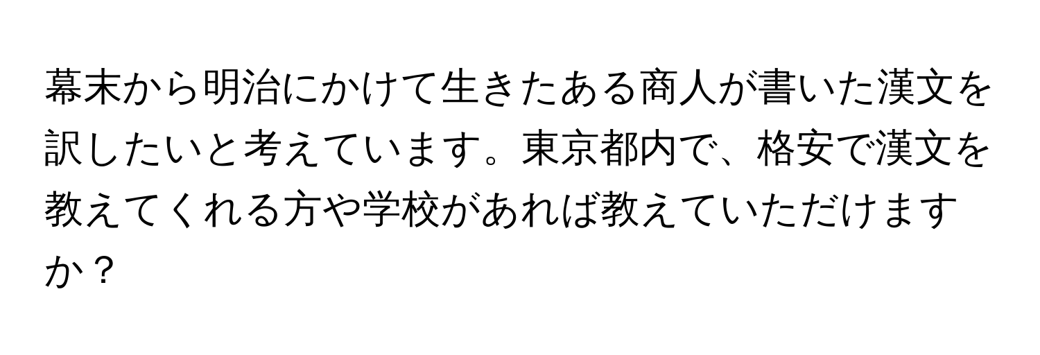 幕末から明治にかけて生きたある商人が書いた漢文を訳したいと考えています。東京都内で、格安で漢文を教えてくれる方や学校があれば教えていただけますか？