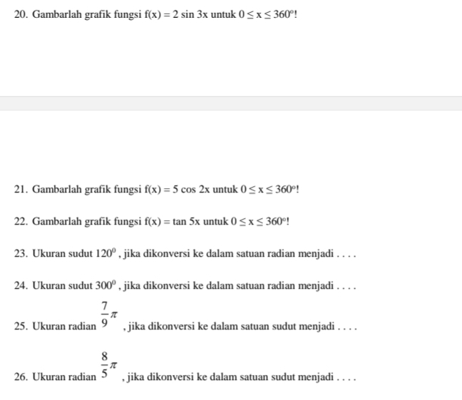 Gambarlah grafik fungsi f(x)=2sin 3x untuk 0≤ x≤ 360°
21. Gambarlah grafik fungsi f(x)=5cos 2x untuk 0≤ x≤ 360°
22. Gambarlah grafik fungsi f(x)=tan 5x untuk 0≤ x≤ 360°!
23. Ukuran sudut 120° , jika dikonversi ke dalam satuan radian menjadi . . . . 
24. Ukuran sudut 300° , jika dikonversi ke dalam satuan radian menjadi . . . . 
25. Ukuran radian  7/9 π , jika dikonversi ke dalam satuan sudut menjadi . . . . 
26. Ukuran radian  8/5 π , jika dikonversi ke dalam satuan sudut menjadi . . . .