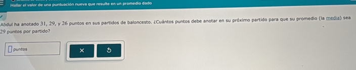 Hallar el valor de una puntuación nueva que resulte en un promedio dado 
Abdul ha anotado 31, 29, y 26 puntos en sus partidos de baloncesto. ¿Cuántos puntos debe anotar en su próximo partido para que su promedio (la media) sea
29 puntos por partido? 
puntos × 5