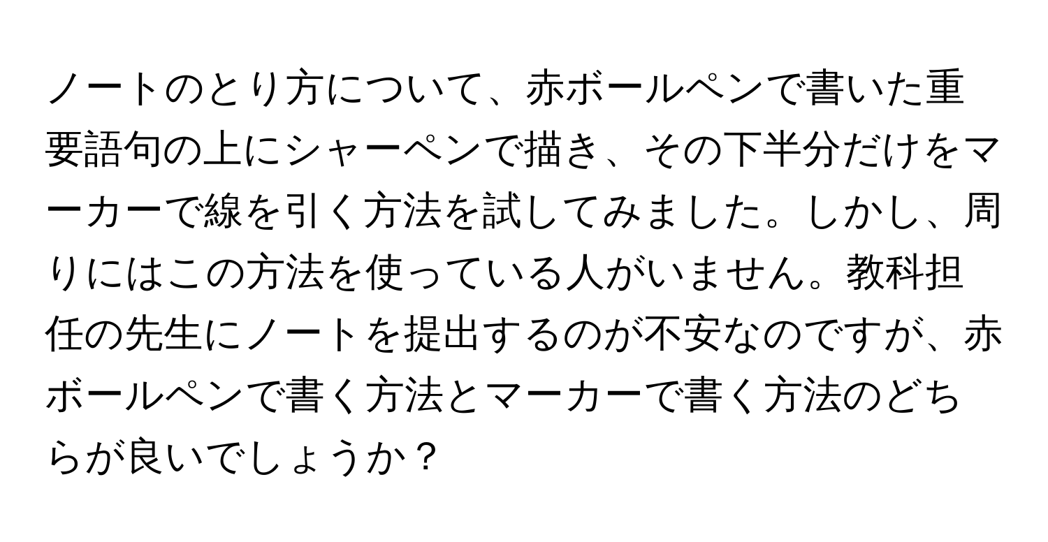 ノートのとり方について、赤ボールペンで書いた重要語句の上にシャーペンで描き、その下半分だけをマーカーで線を引く方法を試してみました。しかし、周りにはこの方法を使っている人がいません。教科担任の先生にノートを提出するのが不安なのですが、赤ボールペンで書く方法とマーカーで書く方法のどちらが良いでしょうか？