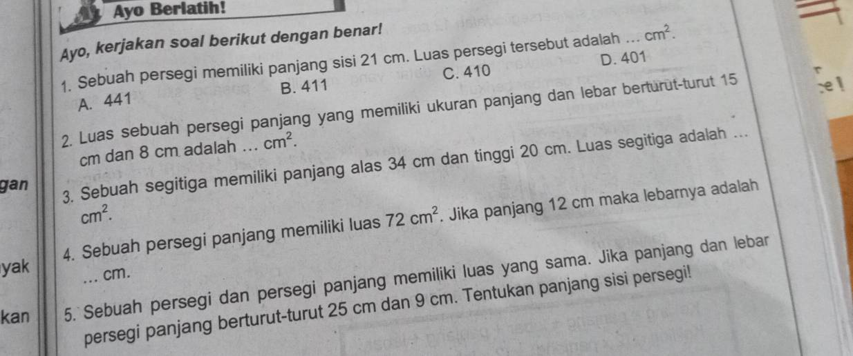 Ayo Berlatih!
Ayo, kerjakan soal berikut dengan benar!
1. Sebuah persegi memiliki panjang sisi 21 cm. Luas persegi tersebut adalah .._ cm^2.
A. 441 B. 411 C. 410 D. 401
2. Luas sebuah persegi panjang yang memiliki ukuran panjang dan lebar berturut-turut 15
cm dan 8 cm adalah ... cm^2. 
gan
3. Sebuah segitiga memiliki panjang alas 34 cm dan tinggi 20 cm. Luas segitiga adalah ...
cm^2. 
yak 4. Sebuah persegi panjang memiliki luas 72cm^2 Jika panjang 12 cm maka lebarnya adalah
. cm.
kan 5. Sebuah persegi dan persegi panjang memiliki luas yang sama. Jika panjang dan lebar
persegi panjang berturut-turut 25 cm dan 9 cm. Tentukan panjang sisi persegi!