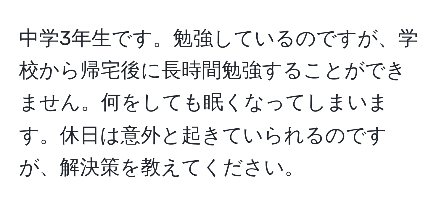 中学3年生です。勉強しているのですが、学校から帰宅後に長時間勉強することができません。何をしても眠くなってしまいます。休日は意外と起きていられるのですが、解決策を教えてください。