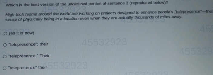 Which is the best version of the underlined portion of sentence 3 (reproduced below)?
High-tech teams around the world are working on projects designed to enhance people's "telepresence'—thei
sense of physically being in a location even when they are actually thousands of miles away.
(as it is now)
"telepresence"; their
"telepresence." Their
"telepresence" their