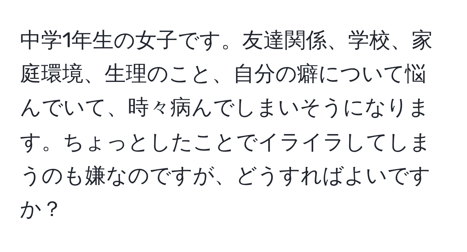 中学1年生の女子です。友達関係、学校、家庭環境、生理のこと、自分の癖について悩んでいて、時々病んでしまいそうになります。ちょっとしたことでイライラしてしまうのも嫌なのですが、どうすればよいですか？