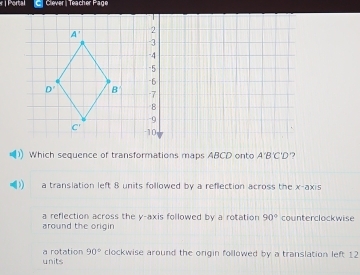 Portal Clever | Teacher Page
Which sequence of transformations maps ABCD onto A'B'C'D '?
a translation left 8 units followed by a reflection across the x-axis
a reflection across the y-axis followed by a rotation 90°
around the origin counterclockwise
units a rotation 90° clockwise around the orgin followed by a translation left 12