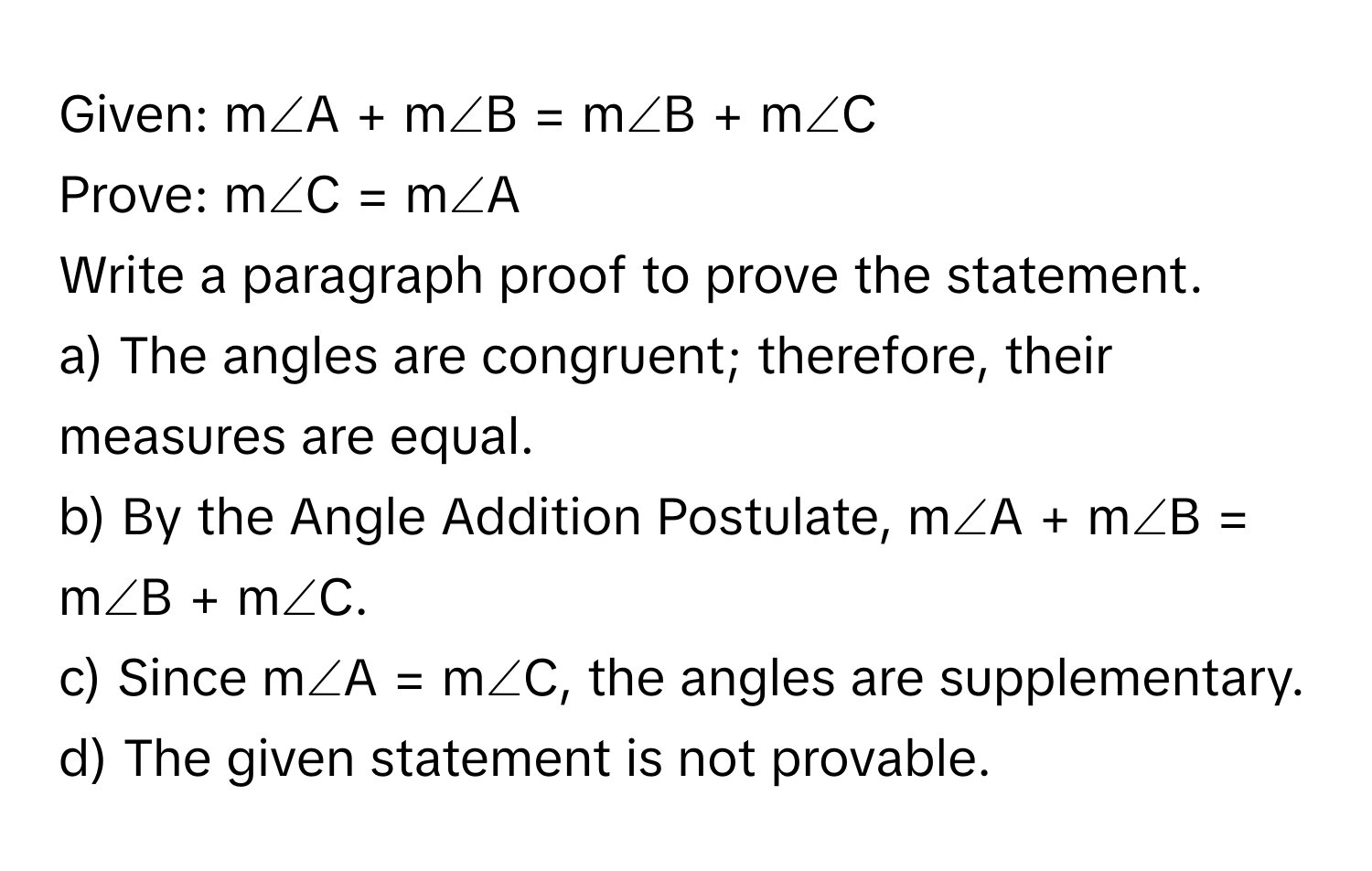 Given: m∠A + m∠B = m∠B + m∠C

Prove: m∠C = m∠A 

Write a paragraph proof to prove the statement. 
a) The angles are congruent; therefore, their measures are equal. 
b) By the Angle Addition Postulate, m∠A + m∠B = m∠B + m∠C. 
c) Since m∠A = m∠C, the angles are supplementary. 
d) The given statement is not provable.