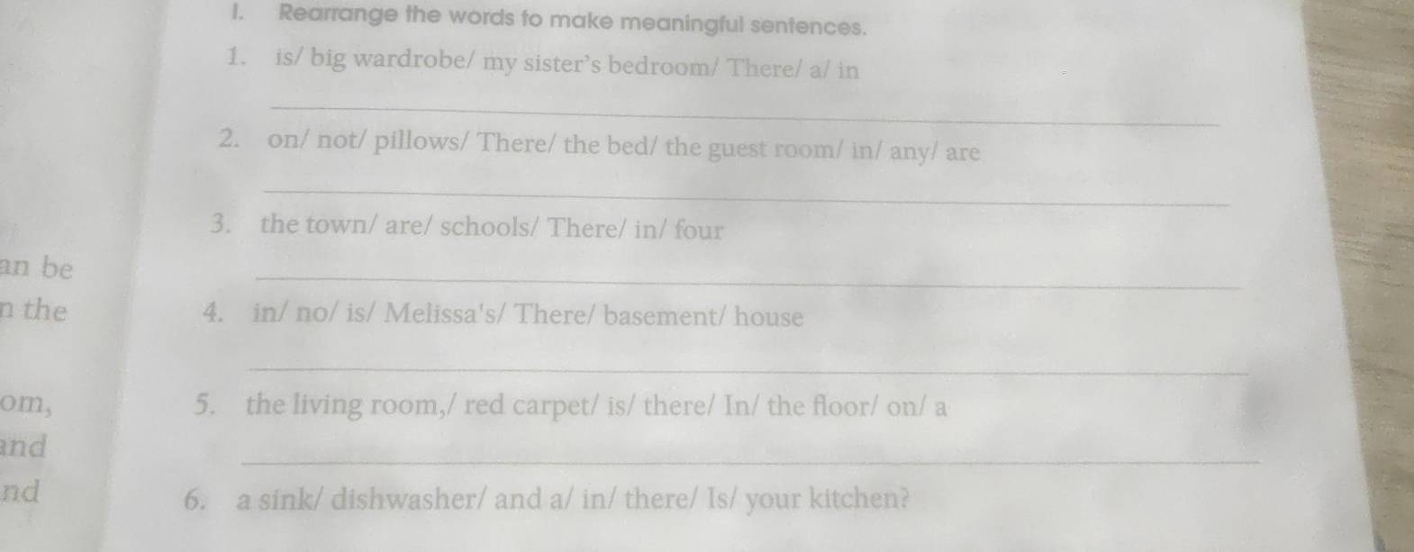 Rearrange the words to make meaningful sentences. 
1. is/ big wardrobe/ my sister’s bedroom/ There/ a/ in 
_ 
2. on/ not/ pillows/ There/ the bed/ the guest room/ in/ any/ are 
_ 
3. the town/ are/ schools/ There/ in/ four 
an be 
_ 
n the 4. in/ no/ is/ Melissa's/ There/ basement/ house 
_ 
om, 5. the living room,/ red carpet/ is/ there/ In/ the floor/ on/ a 
_ 
and 
nd 
6. a sink/ dishwasher/ and a/ in/ there/ Is/ your kitchen?