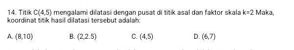 Titik C(4,5) mengalami dilatasi dengan pusat di titik asal dan faktor skala k=2 Maka,
koordinat titik hasil dilatasi tersebut adalah:
A. (8,10) B. (2,2.5) C. (4,5) D. (6,7)