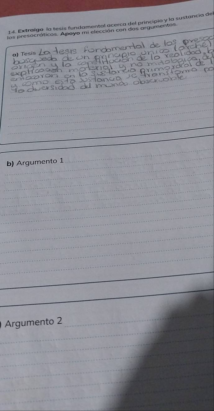 Extraigo la tesis fundamental acerca del principio y la sustancia de 
los presocráticos. Apoyo mi elección con dos argumentos. 
a) Tesis 
_ 
_ 
_ 
_ 
_ 
_ 
_ 
_ 
_ 
b) Argumento 1 
_ 
_ 
_ 
_ 
_ 
_ 
_ 
_ 
_ 
_ 
_ 
_ 
_ 
Argumento 2 
_ 
_ 
_ 
_ 
_ 
_ 
_