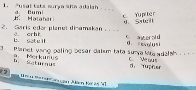 Pusat tata surya kita adalah . . . .
a. Bumi
b. Matahari
c. Yupiter
d Satelit
2、 Garis edar planet dinamakan . . ..
a. orbit c. asterold
b. satelit d. revolusi
3. Planet yang paling besar dalam tata surya kita adalah . . .
a. Merkurius
c. Veaus
b. Saturnus
d. Yupiter
2 Ilmu Pengetahuan Alam Kelas VI