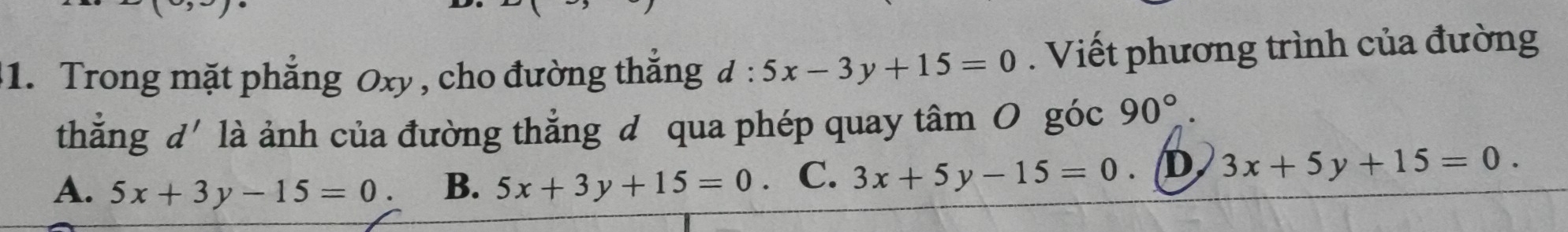 Trong mặt phẳng Oxy , cho đường thắng d:5x-3y+15=0. Viết phương trình của đường
thắng d' là ảnh của đường thẳng đ qua phép quay tâm O góc 90°.
A. 5x+3y-15=0. B. 5x+3y+15=0. C. 3x+5y-15=0. /D. 3x+5y+15=0.