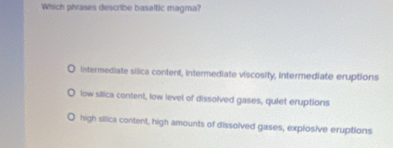 Which phrases describe basaltic magma?
Intermediate silica content, intermediate viscosity, intermediate eruptions
low silica content, low level of dissolved gases, quiet eruptions
high silica content, high amounts of dissolved gases, explosive eruptions