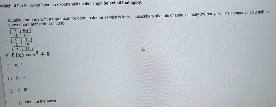 Which of the following have an exponential relationship? Select all that apply.
1. A cable company with a reputation for poor customer service is losing subscribers at a rate of approximately 3% per year. The company had 2 million
subscribers at the start of 2016.
II
Ⅲ. f(x)=x^2+5
A. 1
B. Ⅱ
C. Ⅲ
D. None of the above.