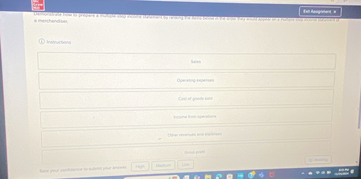 Exit Assignment x
Demonstrate how to prepare a multiple-step income statement by ranking the items below in the order they would appear on a multiple-step income stalement o
a merchandiser.
Instructions
Sales
Operating expenses
Cost of goods sold
Income from operations
Other revenues and expenses
Gross proft
[]] Reading
Rate your confidence to submit your answer. High Medium Low
