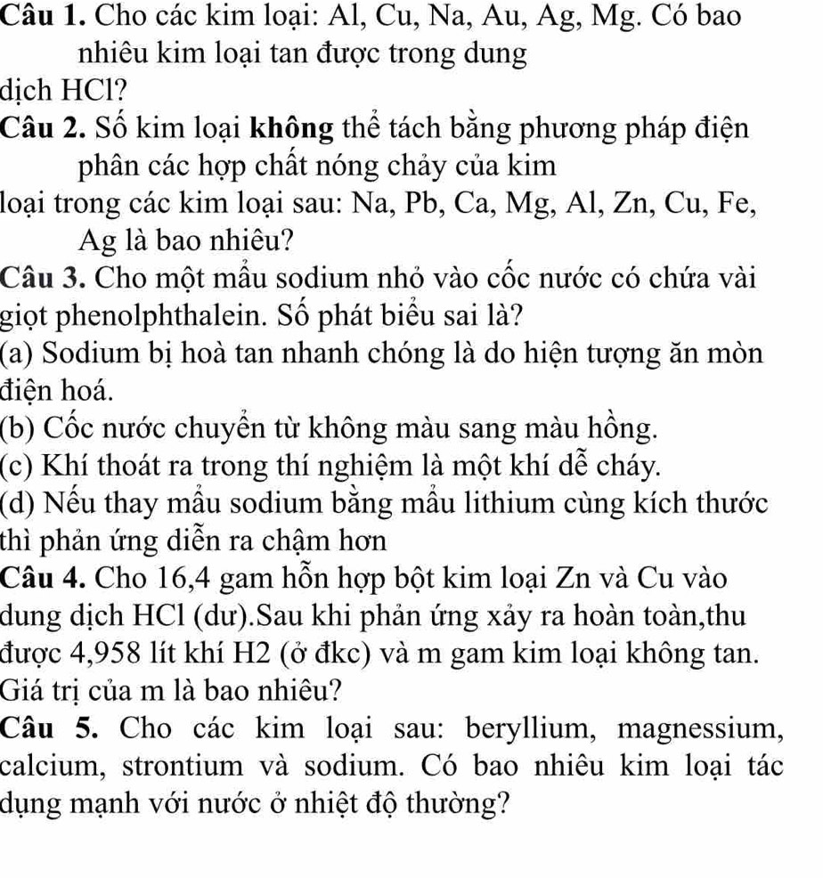 Cho các kim loại: Al, Cu, Na, Au, Ag, Mg. Có bao
nhiêu kim loại tan được trong dung
dịch HCl?
Câu 2. Số kim loại không thể tách bằng phương pháp điện
phân các hợp chất nóng chảy của kim
loại trong các kim loại sau: Na, Pb, Ca, Mg, Al, Zn, Cu, Fe,
Ag là bao nhiêu?
Câu 3. Cho một mẫu sodium nhỏ vào cốc nước có chứa vài
giọt phenolphthalein. Số phát biểu sai là?
(a) Sodium bị hoà tan nhanh chóng là do hiện tượng ăn mòn
điện hoá.
(b) Cốc nước chuyền từ không màu sang màu hồng.
(c) Khí thoát ra trong thí nghiệm là một khí dễ cháy.
(d) Nếu thay mẫu sodium bằng mẫu lithium cùng kích thước
thì phản ứng diễn ra chậm hơn
Câu 4. Cho 16, 4 gam hỗn hợp bột kim loại Zn và Cu vào
dung dịch HCl (dư).Sau khi phản ứng xảy ra hoàn toàn,thu
được 4,958 lít khí H2 (ở đkc) và m gam kim loại không tan.
Giá trị của m là bao nhiêu?
Câu 5. Cho các kim loại sau: beryllium, magnessium,
calcium, strontium và sodium. Có bao nhiêu kim loại tác
dụng mạnh với nước ở nhiệt độ thường?