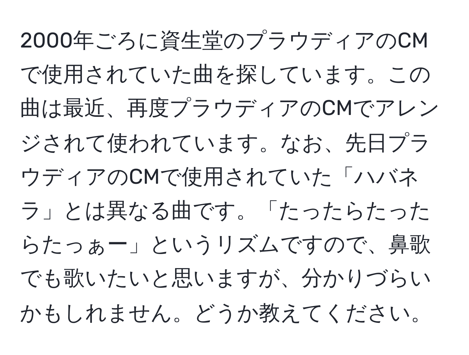 2000年ごろに資生堂のプラウディアのCMで使用されていた曲を探しています。この曲は最近、再度プラウディアのCMでアレンジされて使われています。なお、先日プラウディアのCMで使用されていた「ハバネラ」とは異なる曲です。「たったらたったらたっぁー」というリズムですので、鼻歌でも歌いたいと思いますが、分かりづらいかもしれません。どうか教えてください。