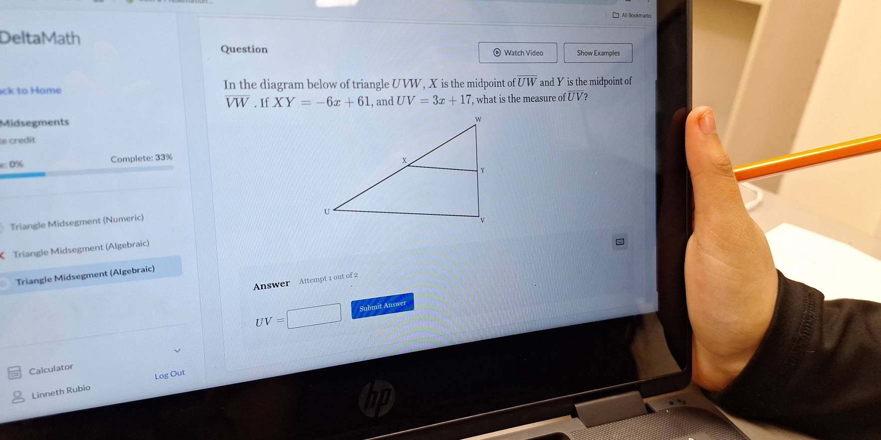 All Bookmarks 
DeltaMath 
Question Watch Video Show Examples 
ck to Home In the diagram below of triangle UVW, X is the midpoint of overline UW and Y is the midpoint of
overline VW. If XY=-6x+61 , and UV=3x+17 , what is the measure ofoverline UV 2 
Midsegments 
e credît 
:: 0% Complete: 33% 
Triangle Midsegment (Numeric) 
Triangle Midsegment (Algebraic) 
Triangle Midsegment (Algebraic) 
Answer Attempt 1 out of 2 
Submit Answer
UV=
Calculator 
Log Out 
Linneth Rubio