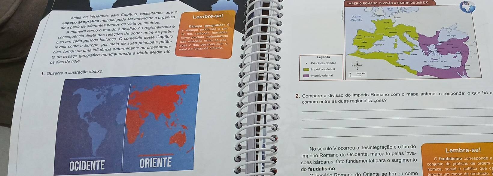 iImpério romano: divisão a pArtir de 365 d.C 
Antes de iniciarmos este Capítulo, ressaltamos que o 
espaço geográfico mundial pode ser entendido e organiza- 
do a partir de diferentes pontos de vista ou critérios Lembre-se! 
A maneira como o mundo é dividido ou regionalizado é Espaço geográfico: é 
consequência direta das relações de poder entre as potên 
cias em cada período histórico. O conteúdo deste Capítulo 
revela como a Europa, por meio de suas principais potên- das relações entre as pes 
cias, tornou-se uma influência determinante no ordenamen- soas e das pessoas com o 
to do espaço geográfico mundial desde a Idade Média até meio ao longo da história 
os dias de hoje 
1 
2. Compare a divisão do Império Romano com o mapa anterior e responda: o que há e 
_ 
comum entre as duas regionalizações? 
_ 
_ 
_ 
No século V ocorreu a desintegração e o fim do 
Império Romano do Ocidente, marcado pelas inva- Lembre-se! 
sões bárbaras, fato fundamental para o surgimento O feudalismo corresponde a 
do feudalismo. conjunto de práticas de ordem 
nômica, social e política que ca 
O Império Romano do Oriente se firmou como terizam um modo de produção