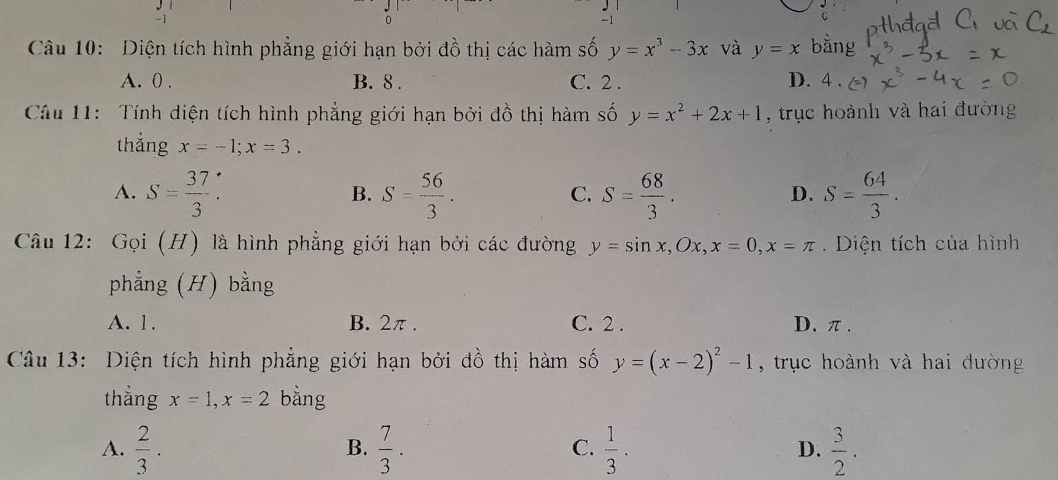 Diện tích hình phẳng giới hạn bởi đồ thị các hàm số y=x^3-3x và y=x bằng
A. 0. B. 8. C. 2. D. 4. 
Câu 11: Tính diện tích hình phẳng giới hạn bởi đồ thị hàm số y=x^2+2x+1 , trục hoành và hai đường
thẳng x=-1; x=3.
A. S= 37/3 . S= 56/3 . S= 68/3 . S= 64/3 . 
B.
C.
D.
Câu 12: Gọi (H) là hình phẳng giới hạn bởi các đường y=sin x, Ox, x=0, x=π. Diện tích của hình
phẳng (H) bằng
A. 1. B. 2π. C. 2. D. π.
Câu 13: Diện tích hình phẳng giới hạn bởi đồ thị hàm số y=(x-2)^2-1 , trục hoành và hai đường
thẳng x=1, x=2 bằng
A.  2/3 .  7/3 .  1/3 .  3/2 . 
B.
C.
D.