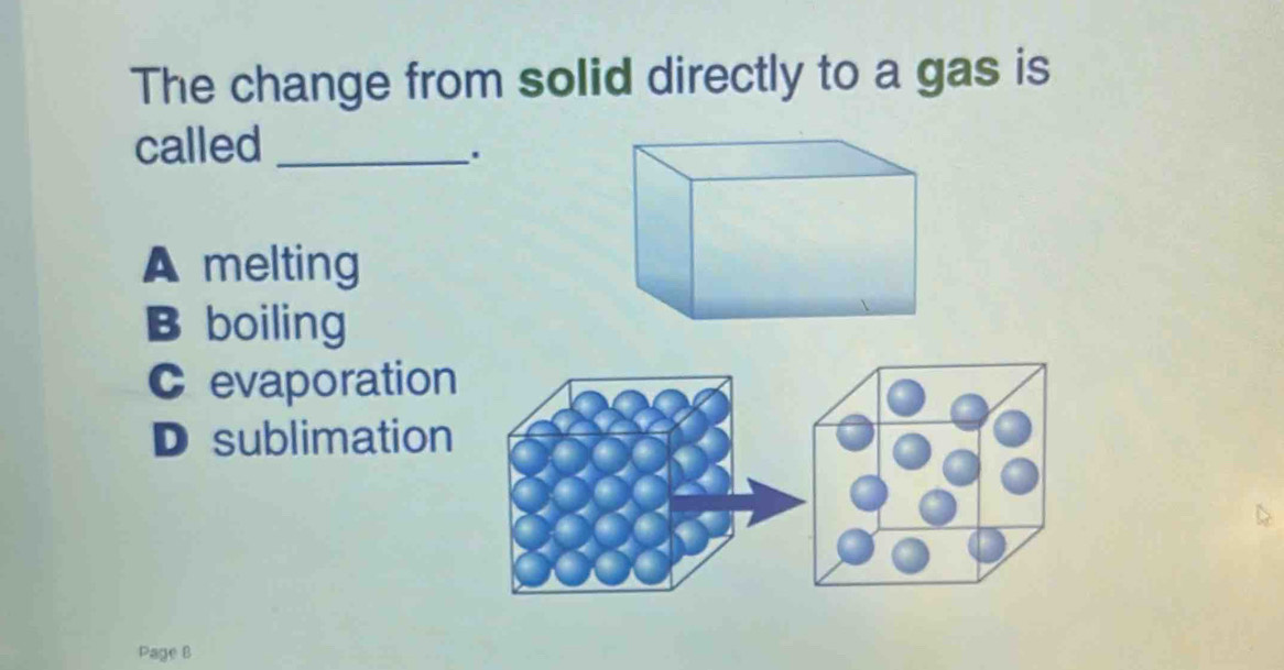 The change from solid directly to a gas is
called_
.
A melting
B boiling
C evaporation
D sublimation
Page B