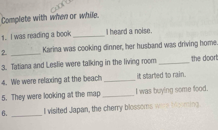 Complete with when or while. 
1. I was reading a book _I heard a noise. 
2. _Karina was cooking dinner, her husband was driving home. 
3. Tatiana and Leslie were talking in the living room _the doort 
4. We were relaxing at the beach _it started to rain. 
5. They were looking at the map _I was buying some food. 
6. _I visited Japan, the cherry blossoms were blcoming.