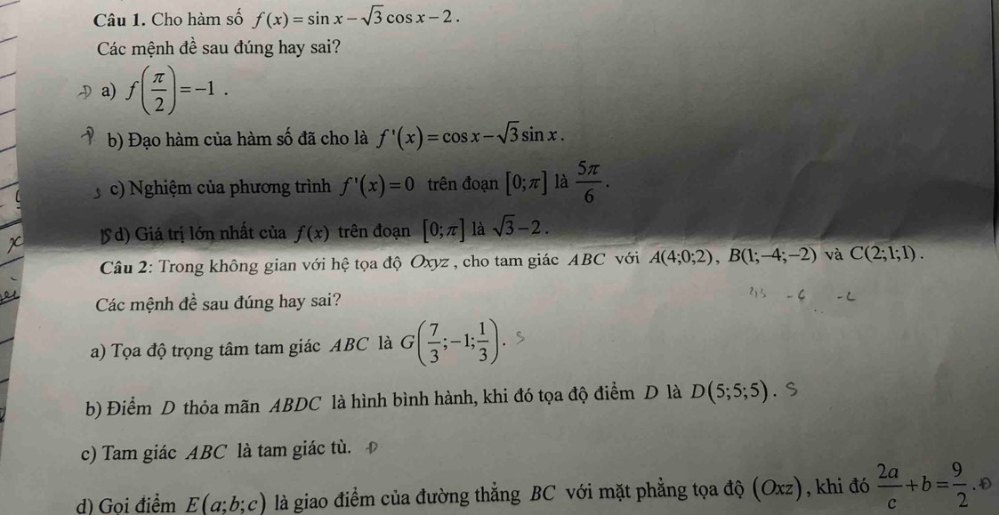 Cho hàm số f(x)=sin x-sqrt(3)cos x-2. 
Các mệnh đề sau đúng hay sai?
a) f( π /2 )=-1.
b) Đạo hàm của hàm số đã cho là f'(x)=cos x-sqrt(3)sin x.
c) Nghiệm của phương trình f'(x)=0 trên đoạn [0;π ] là  5π /6 .
lS d) Giá trị lớn nhất của f(x) trên đoạn [0;π ] là sqrt(3)-2. 
Câu 2: Trong không gian với hệ tọa độ Oxyz , cho tam giác ABC với A(4;0;2), B(1;-4;-2) và C(2;1;1). 
Các mệnh đề sau đúng hay sai?
a) Tọa độ trọng tâm tam giác ABC là G( 7/3 ;-1; 1/3 )
b) Điểm D thỏa mãn ABDC là hình bình hành, khi đó tọa độ điểm D là D(5;5;5) 、
c) Tam giác ABC là tam giác tù.
d) Goi điểm E(a;b;c) là giao điểm của đường thẳng BC với mặt phẳng tọa độ (Oxz), khi đó 4+b=3.0