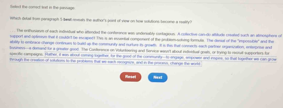 Select the correct text in the passage.
Which detail from paragraph 5 best reveals the author's point of view on how solutions become a reality?
The enthusiasm of each individual who attended the conference was undeniably contagious. A collective can-do attitude created such an atmosphere of
support and optimism that it couldn't be escaped! This is an essential component of the problem-solving formula. The denial of the "impossible" and the
ability to embrace change continues to build up the community and nurture its growth. It is this that connects each partner organization, enterprise and
business—a demand for a greater good. The Conference on Volunteering and Service wasn’t about individual goals, or trying to recruit supporters for
specific campaigns, Rather, it was about coming together, for the good of the community—to engage, empower and inspire, so that together we can grow
through the creation of solutions to the problems that we each recognize, and in the process, change the world
Reset Next