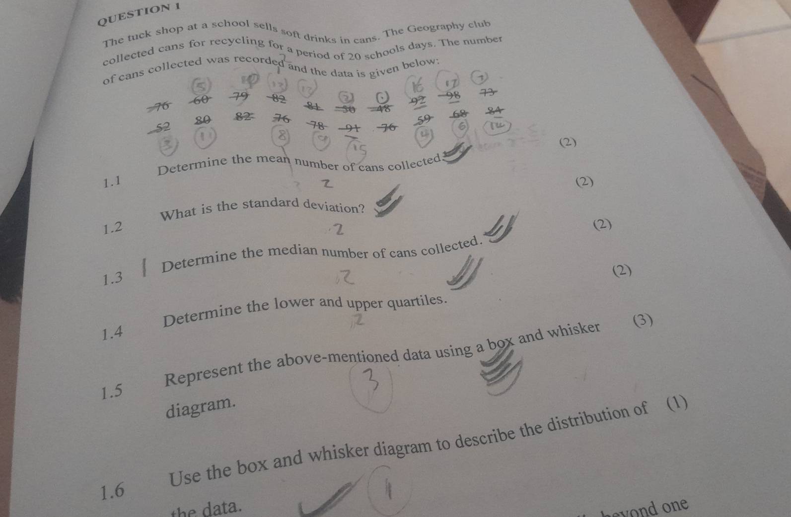 The tuck shop at a school sells soft drinks in cans. The Geography club 
collected cans for recycling for a period of 20 schools days. The number 
of cans collected was recorded and the data is given below;
79 - 82
76
92
= 50 46
52 80 82 76.-9 
lu 
(2) 
Determine the mean number of cans collected 
1.1 (2) 
What is the standard deviation?
1.2 2 
(2) 
Determine the median number of cans collected.
1.3
(2) 
Determine the lower and upper quartiles. 
(3)
1.4
1.5 Represent the above-mentioned data using a box and whisker 
diagram. 
Use the box and whisker diagram to describe the distribution of (1) 
1.6 
the data. 
heyond one