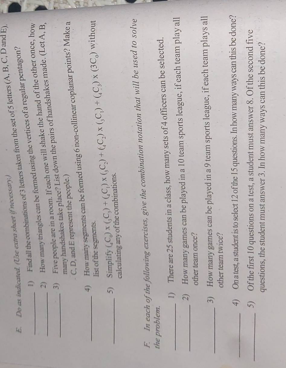 Do as indicated. (Use extra sheet if necessary.) 
1) Find all the combinations of 3 letters taken from the set of 5 letters (A, B, C, D and E) 
2) How many triangles can be formed using the vertices of a regular pentagon? 
_3) Five people are in a room. If each one will shake the hand of the other once, how 
_many handshakes take place? List down the pairs of handshakes made. (Let A, B,
C, D, and E represent the people.) 
4) How many segments can be formed using 6 non-collinear coplanar points? Make a 
list of the segments. 
_5) Simplify (_4C_0)* (_3C_3)+(_4C_1)* (_3C_2)+(_4C_2)* (_3C_1)+(_4C_3)* (3C_0) without 
calculating any of the combinations. 
F. In each of the following exercises, give the combination notation that will be used to solve 
the problem. 
_1) There are 25 students in a class, how many sets of 4 officers can be selected. 
_2) How many games can be played in a 10 team sports league, if each team play all 
other team once? 
_3) How many games can be played in a 9 team sports league, if each team plays all 
other team twice? 
_4) On a test, a student is to select 12 of the 15 questions. In how many ways can this be done? 
_5) Of the first 10 questions on a test, a student must answer 8. Of the second five 
questions, the student must answer 3. In how many ways can this be done?