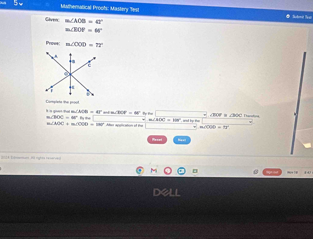 ous 5 Mathematical Proofs: Mastery Test 
Given: m∠ AOB=42°
Submit Test
m∠ EOF=66°
Prove: m∠ COD=72°
Complete the proof. 
It is given that m∠ AOB=42° and m∠ EOF=66° By the Therefore,
∠ EOF≌ ∠ BOC
m∠ BOC=66° By the , and by the
m∠ AOC=108°
m∠ AOC+m∠ COD=180° After application of the m∠ COD=72°
Reset Next 
2024 Edmentum. All rights reserved 
M 
Sign out Nov16 8:47