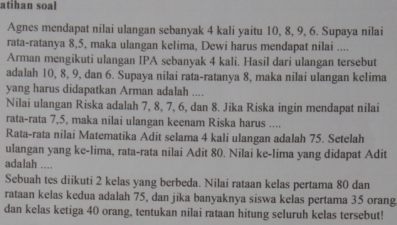 atihan soal 
Agnes mendapat nilai ulangan sebanyak 4 kali yaitu 10, 8, 9, 6. Supaya nilaii 
rata-ratanya 8, 5, maka ulangan kelima, Dewi harus mendapat nilai .... 
Arman mengikuti ulangan IPA sebanyak 4 kali. Hasil dari ulangan tersebut 
adalah 10, 8, 9, dan 6. Supaya nilai rata-ratanya 8, maka nilai ulangan kelima 
yang harus didapatkan Arman adalah .... 
Nilai ulangan Riska adalah 7, 8, 7, 6, dan 8. Jika Riska ingin mendapat nilai 
rata-rata 7, 5, maka nilai ulangan keenam Riska harus .... 
Rata-rata nilai Matematika Adit selama 4 kali ulangan adalah 75. Setelah 
ulangan yang ke-lima, rata-rata nilai Adit 80. Nilai ke-lima yang didapat Adit 
adalah .... 
Sebuah tes diikuti 2 kelas yang berbeda. Nilai rataan kelas pertama 80 dan 
rataan kelas kedua adalah 75, dan jika banyaknya siswa kelas pertama 35 orang 
dan kelas ketiga 40 orang, tentukan nilai rataan hitung seluruh kelas tersebut!