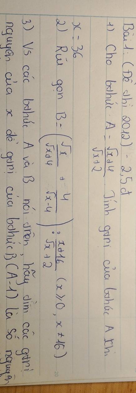 Bai1: (DE Jhi QO1 )-2,5d 
1) Cho bohuc A= (sqrt(x)+6)/sqrt(x)+2  Jinh gani cua Gohúc A th
x=36
2) Rut gon B=( sqrt(x)/sqrt(x)+4 + 4/sqrt(x-4) ): (x+16)/sqrt(x)+2 (x≥slant 0,x!= 16)
3) VS cac bhd( A và B nói orèn, hay dim cac atri 
nguyen aia x dè gàni cua bohucB (A-1) La so nqugen