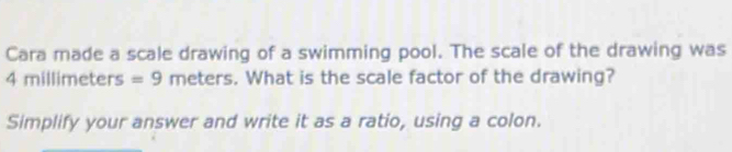 Cara made a scale drawing of a swimming pool. The scale of the drawing was
4mil limeters =9 meters. What is the scale factor of the drawing? 
Simplify your answer and write it as a ratio, using a colon.