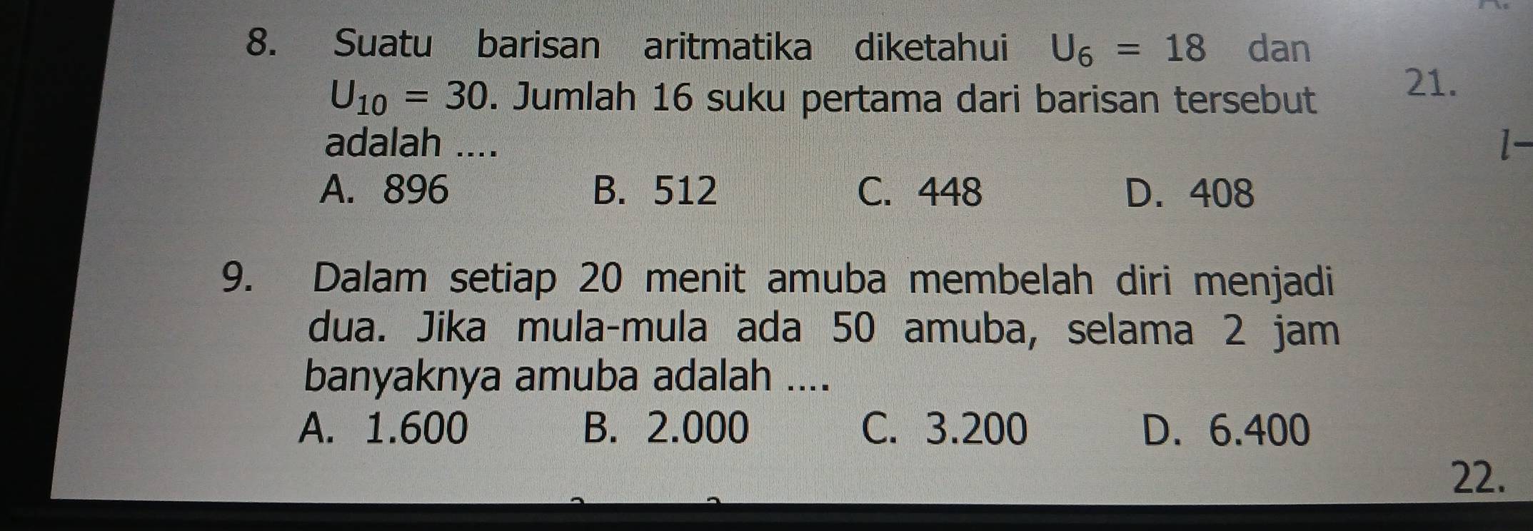 Suatu barisan aritmatika diketahui U_6=18 dan
U_10=30. Jumlah 16 suku pertama dari barisan tersebut
21.
adalah .... l-
A. 896 B. 512 C. 448 D. 408
9. Dalam setiap 20 menit amuba membelah diri menjadi
dua. Jika mula-mula ada 50 amuba, selama 2 jam
banyaknya amuba adalah ....
A. 1.600 B. 2.000 C. 3.200 D. 6.400
22.