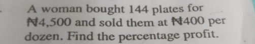 A woman bought 144 plates for
4,500 and sold them at 400 per
dozen. Find the percentage profit.