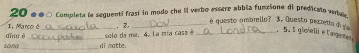 20 ●●○ Completa le seguenti frasi in modo che il verbo essere abbia funzione di predicato verbale. 
1. Marco è_ , 2._ 
è questo ombrello? 3. Questo pezzetto di giar 
. 5. I gioielli e l'argentería 
dino è_ 
solo da me. 4. La mia casa è_ 
sono _di notte.