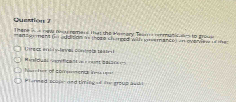 There is a new requirement that the Primary Team communicates to group
management (in addition to those charged with govemance) an overview of the:
Direct entity-level controls tested
Residual significant account balances
Number of components in-scope
Planned scope and timing of the group audit