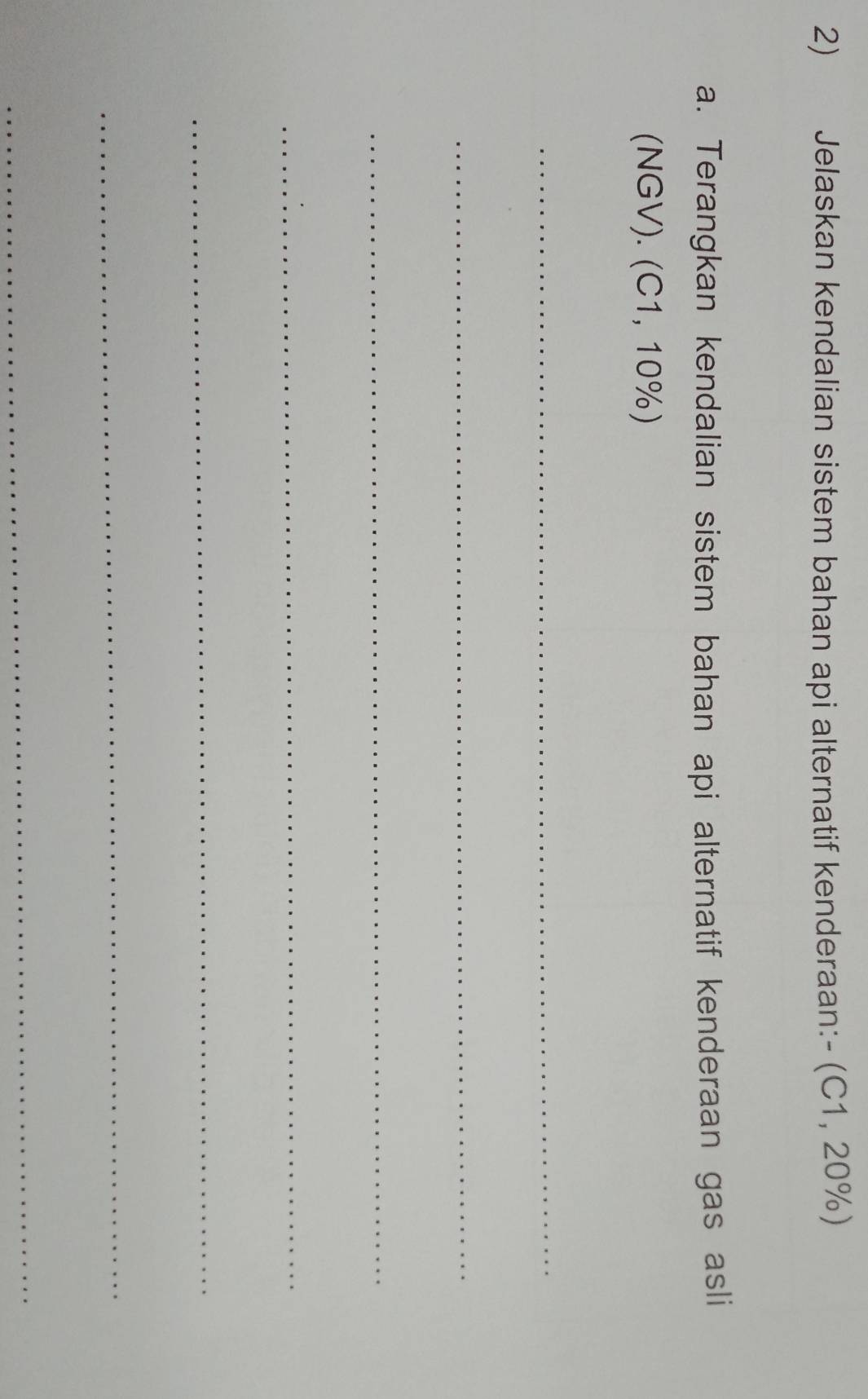 Jelaskan kendalian sistem bahan api alternatif kenderaan:- (C1,20% )
a. Terangkan kendalian sistem bahan api alternatif kenderaan gas asli
(NGV).(C1,10% )
_ 
_ 
_ 
_ 
_ 
_ 
_