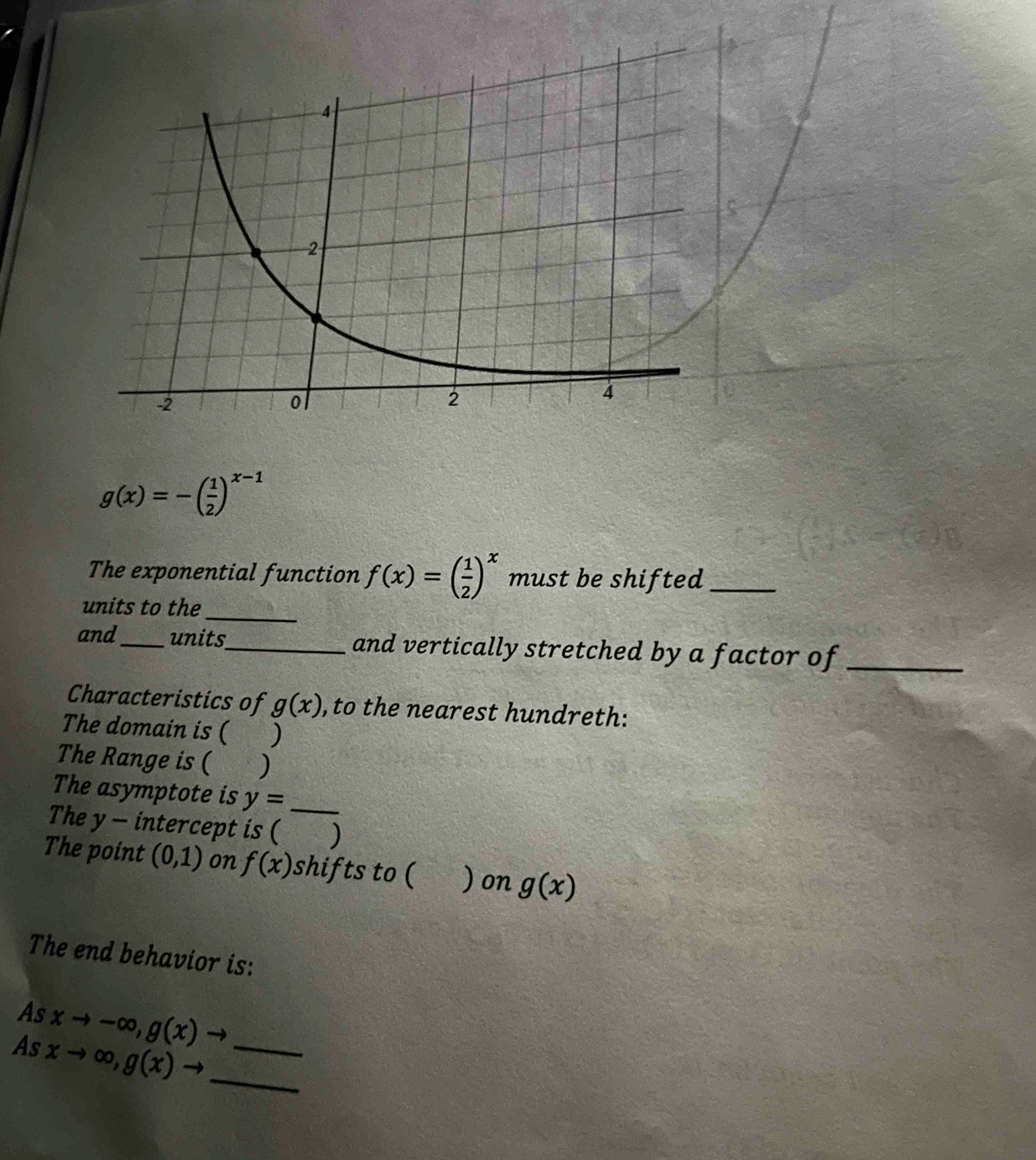 g(x)=-( 1/2 )^x-1
The exponential function f(x)=( 1/2 )^x must be shifted_ 
units to the_ 
and_ units_ and vertically stretched by a factor of_ 
Characteristics of g(x) , to the nearest hundreth: 
The domain is ( ) 
The Range is ( ) 
The asymptote is y= _ 
The y - intercept is ( ) 
The point (0,1) on f(x) shifts to ( ) on g(x)
The end behavior is: 
As xto -∈fty , g(x)to
As xto ∈fty , g(x)to __