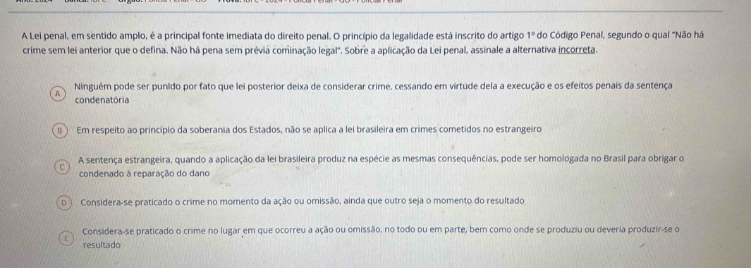 A Lei penal, em sentido amplo, é a principal fonte imediata do direito penal. O princípio da legalidade está inscrito do artigo 1° do Código Penal, segundo o qual “Não há
crime sem lei anterior que o defina. Não há pena sem prévia cominação legal". Sobre a aplicação da Lei penal, assinale a alternativa incorreta.
Ninguém pode ser punido por fato que lei posterior deixa de considerar crime, cessando em virtude dela a execução e os efeitos penais da sentença
A condenatória
B Em respeito ao princípio da soberania dos Estados, não se aplica a lei brasileira em crimes cometidos no estrangeiro
A sentença estrangeira, quando a aplicação da lei brasileira produz na espécie as mesmas consequências, pode ser homologada no Brasil para obrigar o
condenado à reparação do dano
D. Considera-se praticado o crime no momento da ação ou omissão, ainda que outro seja o momento do resultado
Considera-se praticado o crime no lugar em que ocorreu a ação ou omissão, no todo ou em parte, bem como onde se produziu ou deveria produzir-se o
E resultado