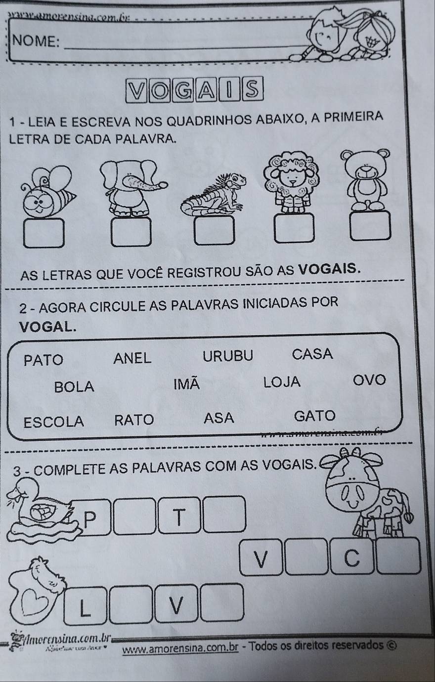 wa s amorensina. combr 
_ 
NOME: 
_ 
VOGAIS 
1 - LEIA E ESCREVA NOS QUADRINHOS ABAIXO, A PRIMEIRA 
LETRA DE CADA PALAVRA. 
AS LETRAS QUE VOCÊ REGISTROU SÃO AS VOGAIS. 
2 - AGORA CIRCULE AS PALAVRAS INICIADAS POR 
VOGAL. 
PATO ANEL URUBU CASA 
BOLA IMÄ LOJA OVO 
ESCOLA RATO ASA GATO 
3 COMPLETE AS PALAVRAS COM AS VOGAIS. 
P 
T 
V 
C 
L 
V 
Amorensina.com.br. 
www.amorensina.com.br - Todos os direitos reservados ©