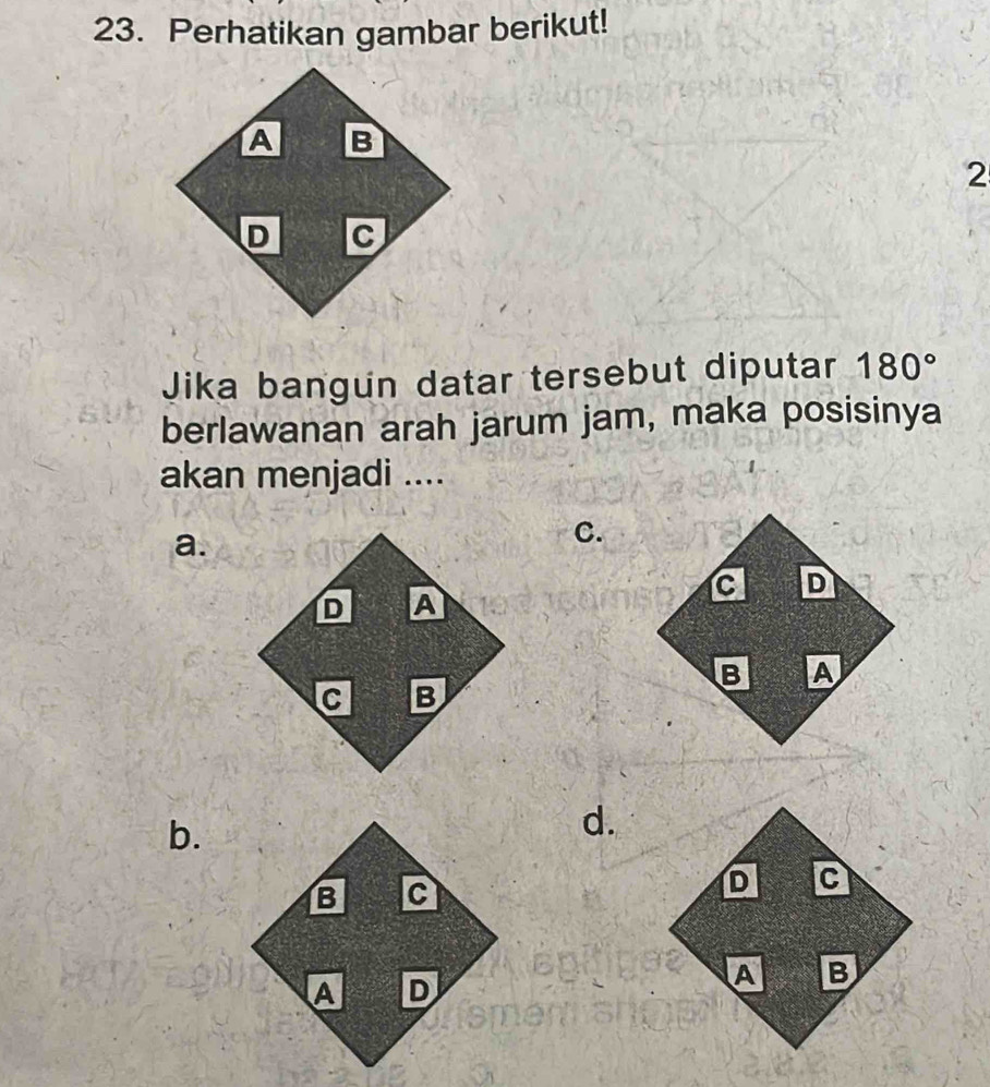 Perhatikan gambar berikut!
2
Jika bangun datar tersebut diputar 180°
berlawanan arah jarum jam, maka posisinya
akan menjadi ....
a.
C.
b.
d.