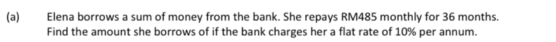 Elena borrows a sum of money from the bank. She repays RM485 monthly for 36 months. 
Find the amount she borrows of if the bank charges her a flat rate of 10% per annum.