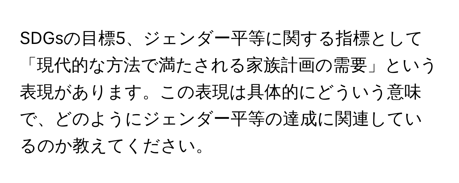 SDGsの目標5、ジェンダー平等に関する指標として「現代的な方法で満たされる家族計画の需要」という表現があります。この表現は具体的にどういう意味で、どのようにジェンダー平等の達成に関連しているのか教えてください。