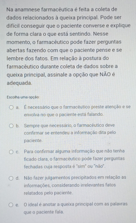 Na anamnese farmaçêutica é feita a coleta de
dados relacionados à queixa principal. Pode ser
difícil conseguir que o paciente converse e explique
de forma clara o que está sentindo. Nesse
momento, o farmacêutico pode fazer perguntas
abertas fazendo com que o paciente pense e se
lembre dos fatos. Em relação à postura do
farmacêutico durante coleta de dados sobre a
queixa principal, assinale a opção que NÃO é
adequada.
Escolha uma opção:
a. É necessário que o farmacêutico preste atenção e se
envolva no que o paciente está falando.
b. Sempre que necessário, o farmacêutico deve
confirmar se entendeu a informação dita pelo
paciente.
c. Para confirmar alguma informação que não tenha
ficado clara, o farmacêutico pode fazer perguntas
fechadas cuja resposta é ''sim" ou ''não''.
d. Não fazer julgamentos precipitados em relação as
informações, considerando irrelevantes fatos
relatados pelo paciente
e. O ideal é anotar a queixa principal com as palavras
que o paciente fala.